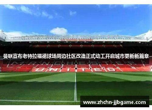 曼联宣布老特拉福德球场周边社区改造正式动工开启城市更新新篇章