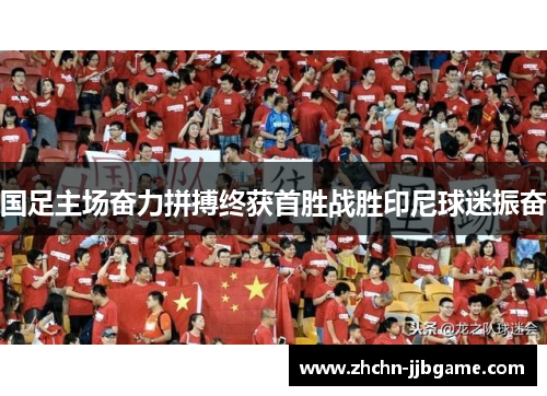国足主场奋力拼搏终获首胜战胜印尼球迷振奋 国足主场奋力拼搏终获首胜战胜印尼球迷振奋