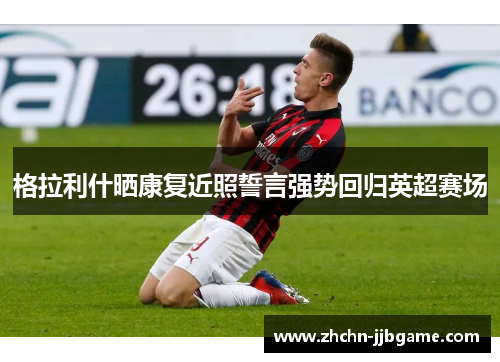 格拉利什晒康复近照誓言强势回归英超赛场