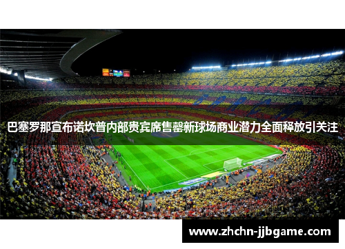 巴塞罗那宣布诺坎普内部贵宾席售罄新球场商业潜力全面释放引关注