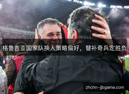 格鲁吉亚国家队换人策略偏好,替补奇兵定胜负 格鲁吉亚国家队换人策略偏好,替补奇兵定胜负